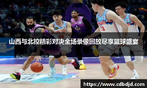 山西与北控精彩对决全场录像回放尽享篮球盛宴